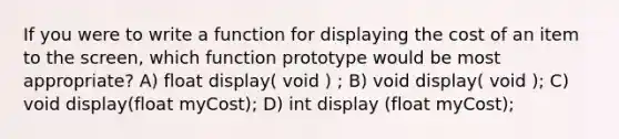 If you were to write a function for displaying the cost of an item to the screen, which function prototype would be most appropriate? A) float display( void ) ; B) void display( void ); C) void display(float myCost); D) int display (float myCost);