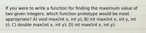 If you were to write a function for finding the maximum value of two given integers, which function prototype would be most appropriate? A) void max(int x, int y); B) int max(int x, int y, int z); C) double max(int x, int y); D) int max(int x, int y);