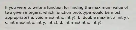 If you were to write a function for finding the maximum value of two given integers, which function prototype would be most appropriate? a. void max(int x, int y); b. double max(int x, int y); c. int max(int x, int y, int z); d. int max(int x, int y);