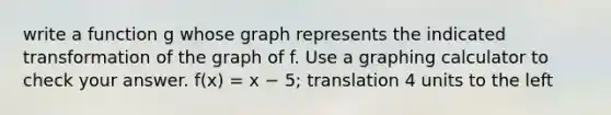 write a function g whose graph represents the indicated transformation of the graph of f. Use a graphing calculator to check your answer. f(x) = x − 5; translation 4 units to the left