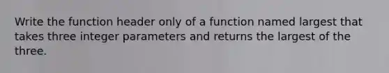 Write the function header only of a function named largest that takes three integer parameters and returns the largest of the three.