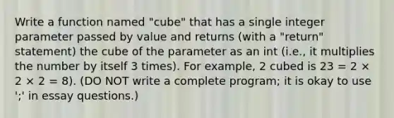 Write a function named "cube" that has a single integer parameter passed by value and returns (with a "return" statement) the cube of the parameter as an int (i.e., it multiplies the number by itself 3 times). For example, 2 cubed is 23 = 2 × 2 × 2 = 8). (DO NOT write a complete program; it is okay to use ';' in essay questions.)