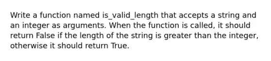 Write a function named is_valid_length that accepts a string and an integer as arguments. When the function is called, it should return False if the length of the string is greater than the integer, otherwise it should return True.