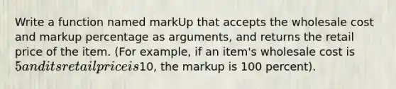 Write a function named markUp that accepts the wholesale cost and markup percentage as arguments, and returns the retail price of the item. (For example, if an item's wholesale cost is 5 and its retail price is10, the markup is 100 percent).