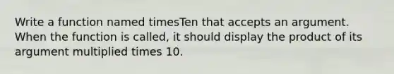 Write a function named timesTen that accepts an argument. When the function is called, it should display the product of its argument multiplied times 10.