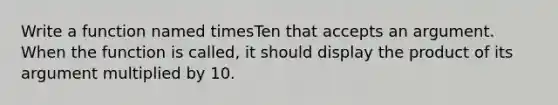 Write a function named timesTen that accepts an argument. When the function is called, it should display the product of its argument multiplied by 10.