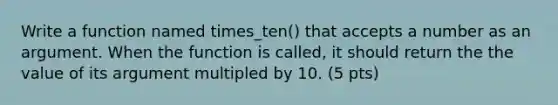 Write a function named times_ten() that accepts a number as an argument. When the function is called, it should return the the value of its argument multipled by 10. (5 pts)