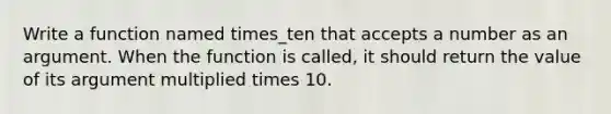 Write a function named times_ten that accepts a number as an argument. When the function is called, it should return the value of its argument multiplied times 10.