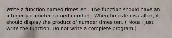 Write a function named timesTen . The function should have an integer parameter named number . When timesTen is called, it should display the product of number times ten. ( Note : just write the function. Do not write a complete program.)