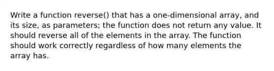 Write a function reverse() that has a one-dimensional array, and its size, as parameters; the function does not return any value. It should reverse all of the elements in the array. The function should work correctly regardless of how many elements the array has.