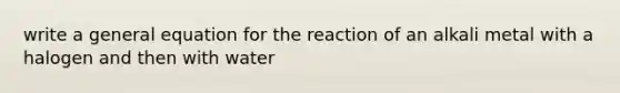 write a general equation for the reaction of an alkali metal with a halogen and then with water