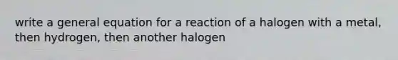 write a general equation for a reaction of a halogen with a metal, then hydrogen, then another halogen