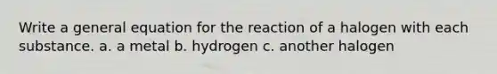 Write a general equation for the reaction of a halogen with each substance. a. a metal b. hydrogen c. another halogen