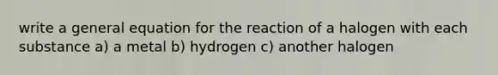 write a general equation for the reaction of a halogen with each substance a) a metal b) hydrogen c) another halogen