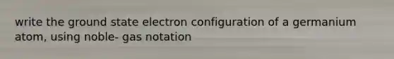write the ground state electron configuration of a germanium atom, using noble- gas notation
