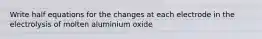 Write half equations for the changes at each electrode in the electrolysis of molten aluminium oxide