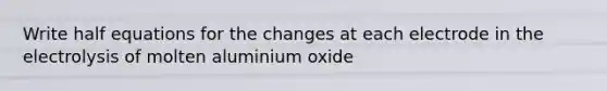 Write half equations for the changes at each electrode in the electrolysis of molten aluminium oxide