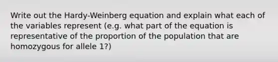 Write out the Hardy-Weinberg equation and explain what each of the variables represent (e.g. what part of the equation is representative of the proportion of the population that are homozygous for allele 1?)