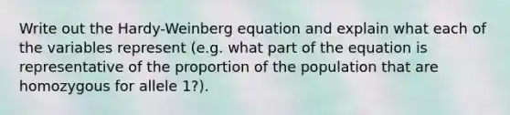 Write out the Hardy-Weinberg equation and explain what each of the variables represent (e.g. what part of the equation is representative of the proportion of the population that are homozygous for allele 1?).