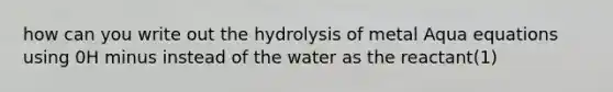 how can you write out the hydrolysis of metal Aqua equations using 0H minus instead of the water as the reactant(1)