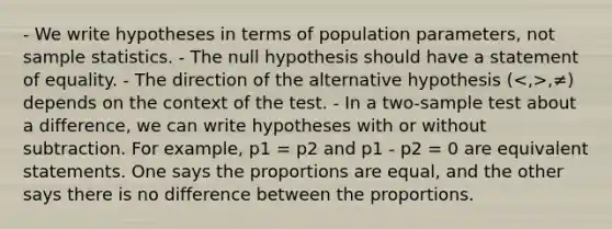 - We write hypotheses in terms of population parameters, not sample statistics. - The null hypothesis should have a statement of equality. - The direction of the alternative hypothesis ( ,≠) depends on the context of the test. - In a two-sample test about a difference, we can write hypotheses with or without subtraction. For example, p1 = p2 and p1 - p2 = 0 are equivalent statements. One says the proportions are equal, and the other says there is no difference between the proportions.