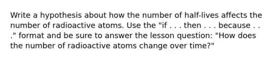 Write a hypothesis about how the number of half-lives affects the number of radioactive atoms. Use the "if . . . then . . . because . . ." format and be sure to answer the lesson question: "How does the number of radioactive atoms change over time?"