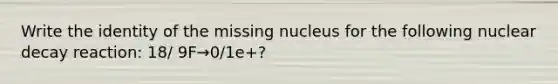 Write the identity of the missing nucleus for the following nuclear decay reaction: 18/ 9F→0/1e+?