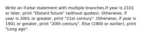 Write an if-else statement with multiple branches.If year is 2101 or later, print "Distant future" (without quotes). Otherwise, if year is 2001 or greater, print "21st century". Otherwise, if year is 1901 or greater, print "20th century". Else (1900 or earlier), print "Long ago".