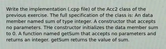 Write the implementation (.cpp file) of the Acc2 class of the previous exercise. The full specification of the class is: An data member named sum of type integer. A constructor that accepts no parameters. THe constructor initializes the data member sum to 0. A function named getSum that accepts no parameters and returns an integer. getSum returns the value of sum.