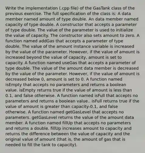 Write the implementation (.cpp file) of the GasTank class of the previous exercise. The full specification of the class is: A data member named amount of type double. An data member named capacity of type double. A constructor that accepts a parameter of type double. The value of the parameter is used to initialize the value of capacity. The constructor also sets amount to zero. A function named addGas that accepts a parameter of type double. The value of the amount instance variable is increased by the value of the parameter. However, if the value of amount is increased beyond the value of capacity, amount is set to capacity. A function named useGas that accepts a parameter of type double. The value of the amount data member is decreased by the value of the parameter. However, if the value of amount is decreased below 0, amount is set to 0. A function named isEmpty that accepts no parameters and returns a boolean value. isEmpty returns true if the value of amount is <a href='https://www.questionai.com/knowledge/k7BtlYpAMX-less-than' class='anchor-knowledge'>less than</a> 0.1, and false otherwise. A function named isFull that accepts no parameters and returns a boolean value.. isFull returns true if the value of amount is <a href='https://www.questionai.com/knowledge/ktgHnBD4o3-greater-than' class='anchor-knowledge'>greater than</a> capacity-0.1, and false otherwise. A function named getGasLevel that accepts no parameters. getGasLevel returns the value of the amount data member. A function named fillUp that accepts no parameters and returns a double. fillUp increases amount to capacity and returns the difference between the value of capacity and the original value of amount (that is, the amount of gas that is needed to fill the tank to capacity).