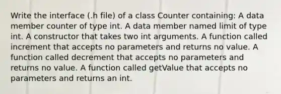 Write the interface (.h file) of a class Counter containing: A data member counter of type int. A data member named limit of type int. A constructor that takes two int arguments. A function called increment that accepts no parameters and returns no value. A function called decrement that accepts no parameters and returns no value. A function called getValue that accepts no parameters and returns an int.