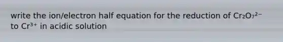 write the ion/electron half equation for the reduction of Cr₂O₇²⁻ to Cr³⁺ in acidic solution