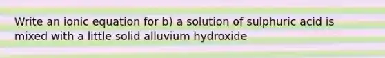 Write an ionic equation for b) a solution of sulphuric acid is mixed with a little solid alluvium hydroxide