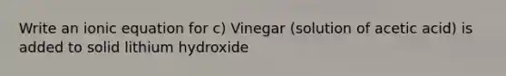 Write an ionic equation for c) Vinegar (solution of acetic acid) is added to solid lithium hydroxide