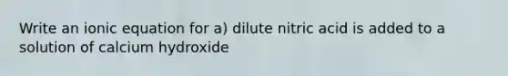 Write an ionic equation for a) dilute nitric acid is added to a solution of calcium hydroxide