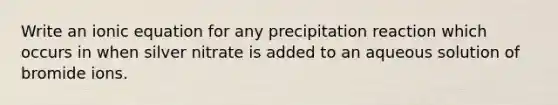 Write an ionic equation for any precipitation reaction which occurs in when silver nitrate is added to an aqueous solution of bromide ions.