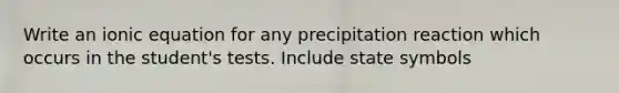 Write an ionic equation for any precipitation reaction which occurs in the student's tests. Include state symbols