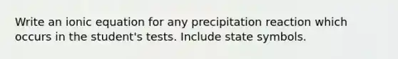 Write an ionic equation for any precipitation reaction which occurs in the student's tests. Include state symbols.