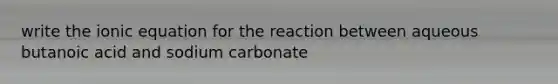 write the ionic equation for the reaction between aqueous butanoic acid and sodium carbonate