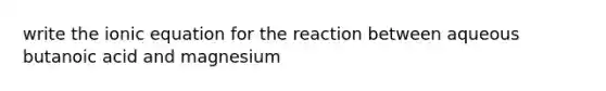 write the ionic equation for the reaction between aqueous butanoic acid and magnesium