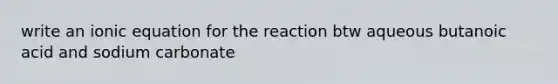 write an ionic equation for the reaction btw aqueous butanoic acid and sodium carbonate