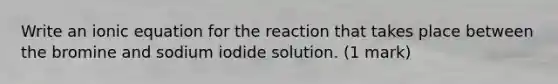 Write an ionic equation for the reaction that takes place between the bromine and sodium iodide solution. (1 mark)