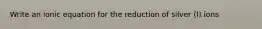 Write an ionic equation for the reduction of silver (I) ions