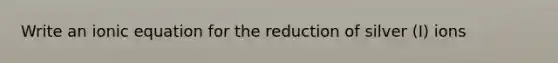 Write an ionic equation for the reduction of silver (I) ions