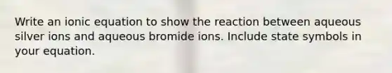 Write an ionic equation to show the reaction between aqueous silver ions and aqueous bromide ions. Include state symbols in your equation.