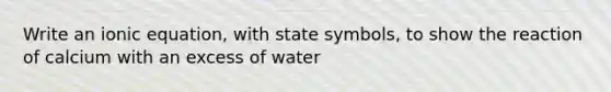 Write an ionic equation, with state symbols, to show the reaction of calcium with an excess of water