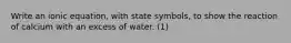 Write an ionic equation, with state symbols, to show the reaction of calcium with an excess of water. (1)