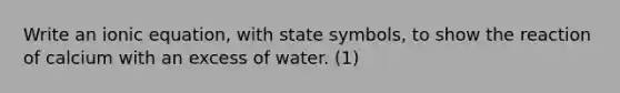 Write an ionic equation, with state symbols, to show the reaction of calcium with an excess of water. (1)