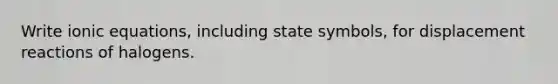 Write ionic equations, including state symbols, for displacement reactions of halogens.