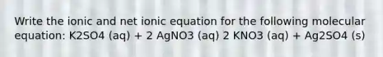 Write the ionic and net ionic equation for the following molecular equation: K2SO4 (aq) + 2 AgNO3 (aq) 2 KNO3 (aq) + Ag2SO4 (s)